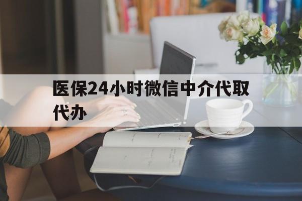 鞍山医保24小时微信中介代取代办(医保代办服务)