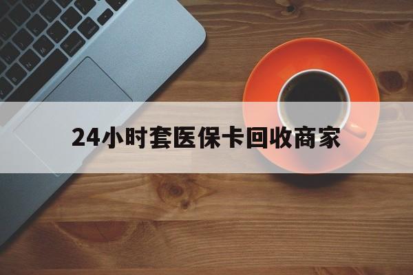 鞍山24小时套医保卡回收商家(医保卡刷药回收群)