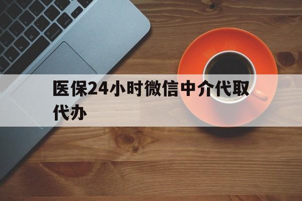 鞍山医保24小时微信中介代取代办(医保24小时微信中介代取代办是真的吗)