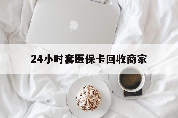 鞍山24小时套医保卡回收商家(24小时套医保卡回收商家会知道吗)