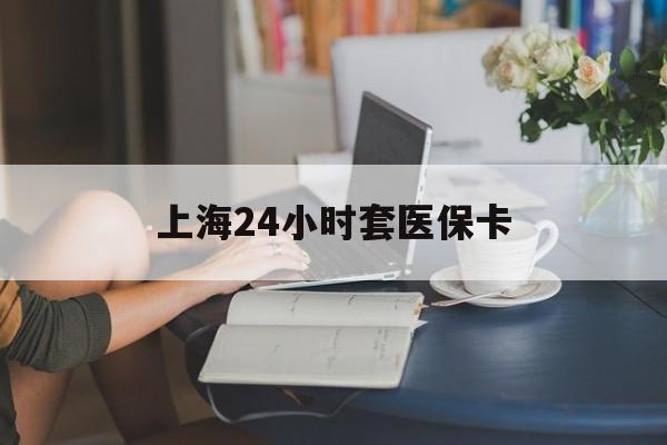 鞍山上海24小时套医保卡(上海套医保卡一般几个点)